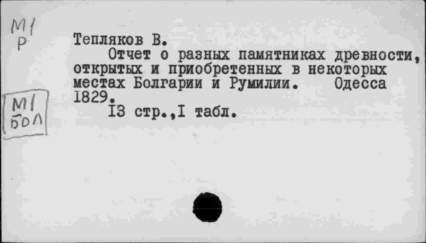 ﻿Тепляков В.
Отчет о разных памятниках древности открытых и приобретенных в некоторых местах Болгарии и Румилии. Одесса 1829.
13 стр.,1 табл.